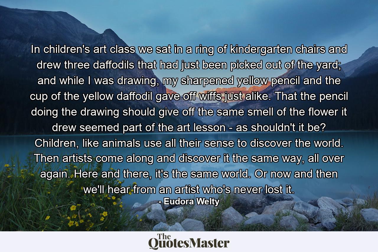 In children's art class we sat in a ring of kindergarten chairs and drew three daffodils that had just been picked out of the yard; and while I was drawing, my sharpened yellow pencil and the cup of the yellow daffodil gave off wiffs just alike. That the pencil doing the drawing should give off the same smell of the flower it drew seemed part of the art lesson - as shouldn't it be? Children, like animals use all their sense to discover the world. Then artists come along and discover it the same way, all over again. Here and there, it's the same world. Or now and then we'll hear from an artist who's never lost it. - Quote by Eudora Welty