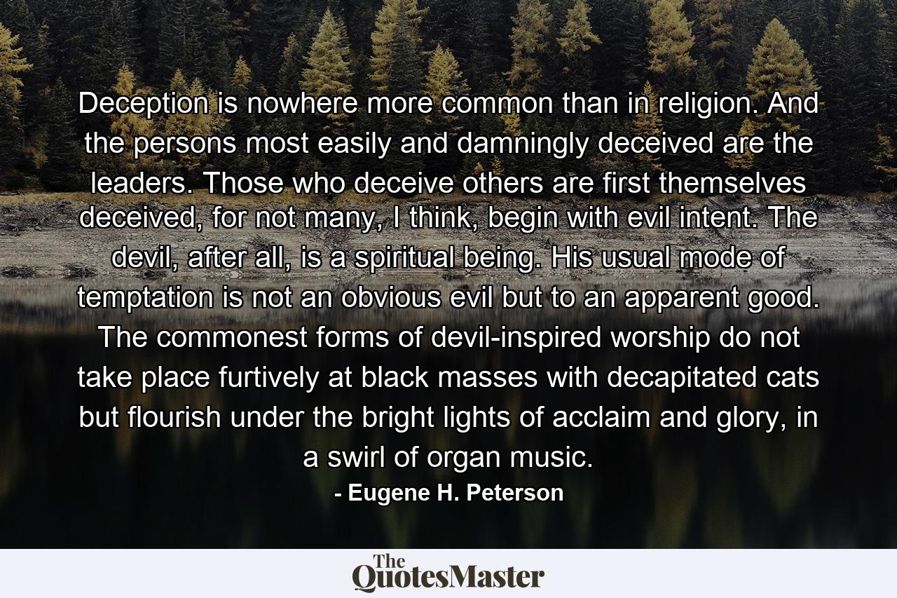 Deception is nowhere more common than in religion. And the persons most easily and damningly deceived are the leaders. Those who deceive others are first themselves deceived, for not many, I think, begin with evil intent. The devil, after all, is a spiritual being. His usual mode of temptation is not an obvious evil but to an apparent good. The commonest forms of devil-inspired worship do not take place furtively at black masses with decapitated cats but flourish under the bright lights of acclaim and glory, in a swirl of organ music. - Quote by Eugene H. Peterson