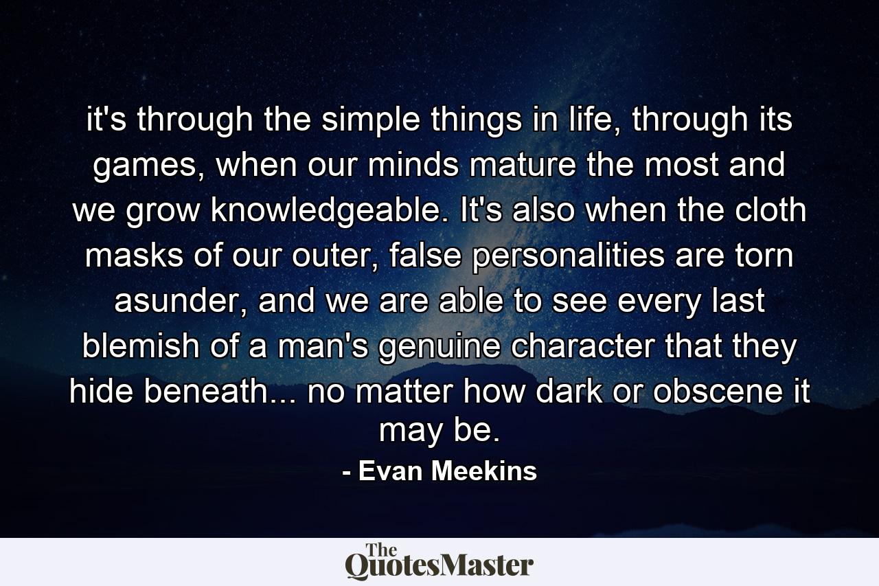 it's through the simple things in life, through its games, when our minds mature the most and we grow knowledgeable. It's also when the cloth masks of our outer, false personalities are torn asunder, and we are able to see every last blemish of a man's genuine character that they hide beneath... no matter how dark or obscene it may be. - Quote by Evan Meekins