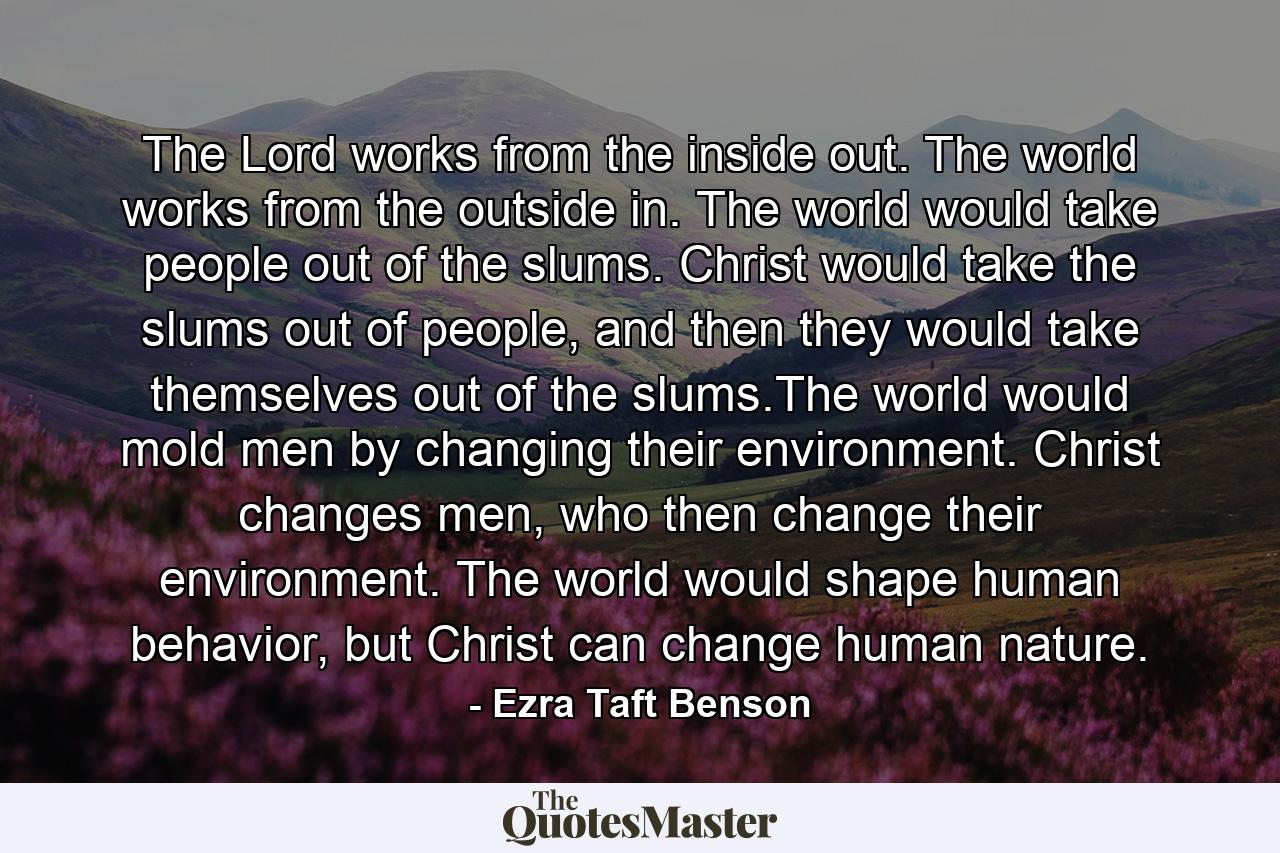 The Lord works from the inside out. The world works from the outside in. The world would take people out of the slums. Christ would take the slums out of people, and then they would take themselves out of the slums.The world would mold men by changing their environment. Christ changes men, who then change their environment. The world would shape human behavior, but Christ can change human nature. - Quote by Ezra Taft Benson