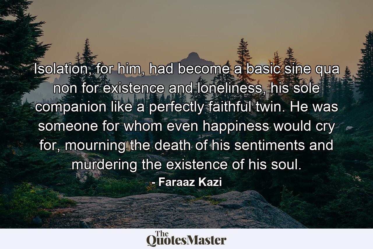 Isolation, for him, had become a basic sine qua non for existence and loneliness, his sole companion like a perfectly faithful twin. He was someone for whom even happiness would cry for, mourning the death of his sentiments and murdering the existence of his soul. - Quote by Faraaz Kazi