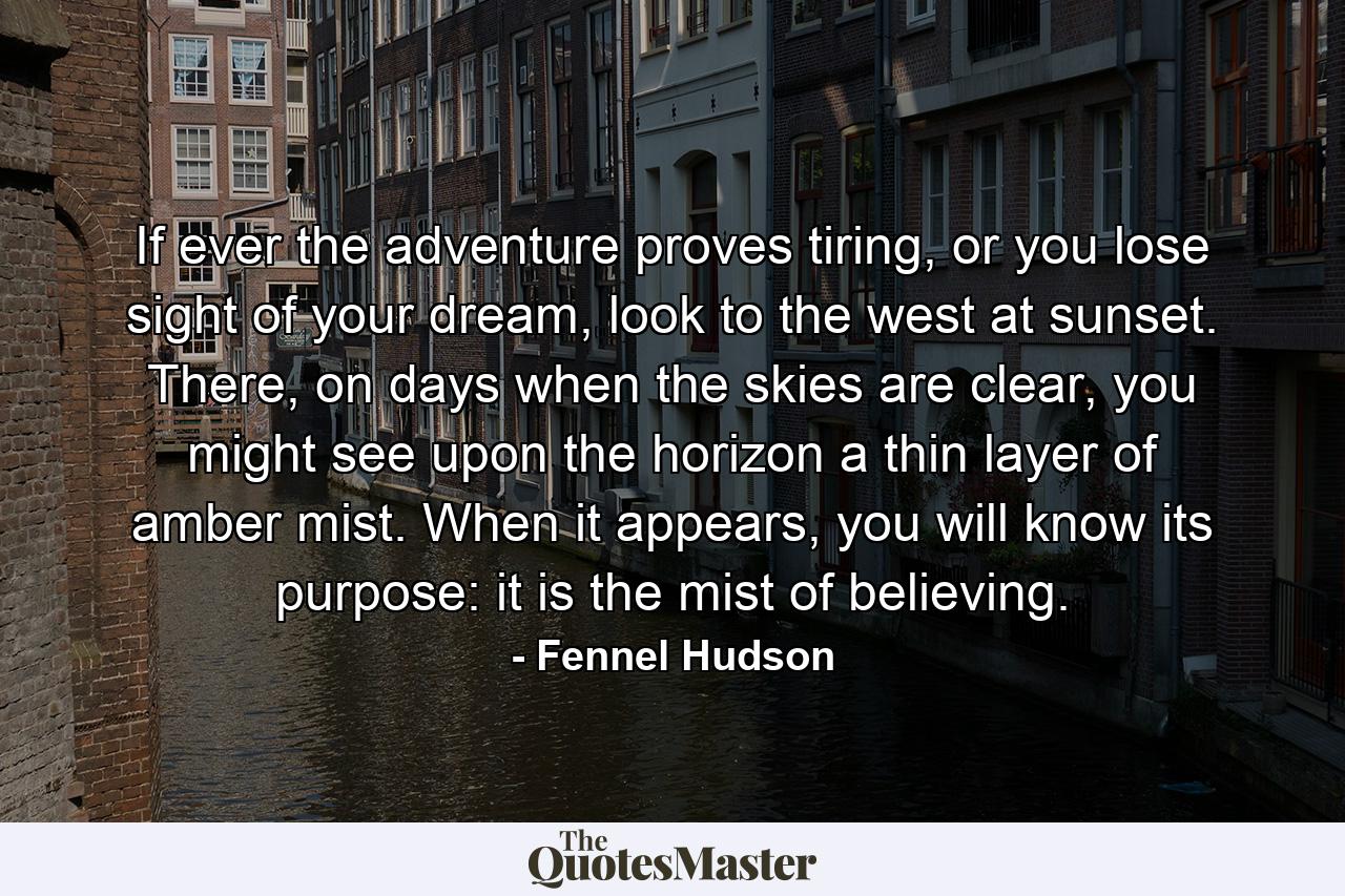 If ever the adventure proves tiring, or you lose sight of your dream, look to the west at sunset. There, on days when the skies are clear, you might see upon the horizon a thin layer of amber mist. When it appears, you will know its purpose: it is the mist of believing. - Quote by Fennel Hudson