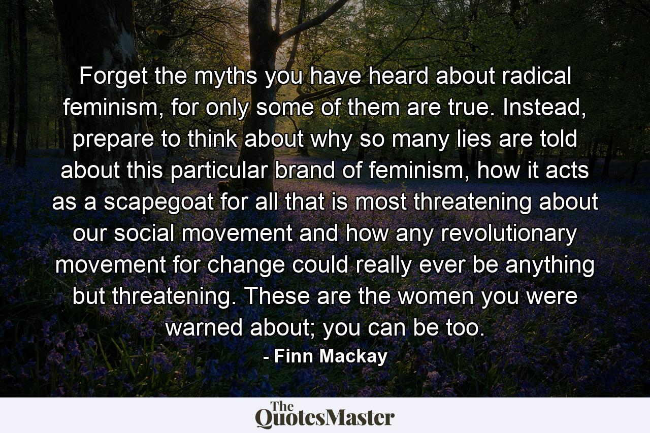 Forget the myths you have heard about radical feminism, for only some of them are true. Instead, prepare to think about why so many lies are told about this particular brand of feminism, how it acts as a scapegoat for all that is most threatening about our social movement and how any revolutionary movement for change could really ever be anything but threatening. These are the women you were warned about; you can be too. - Quote by Finn Mackay