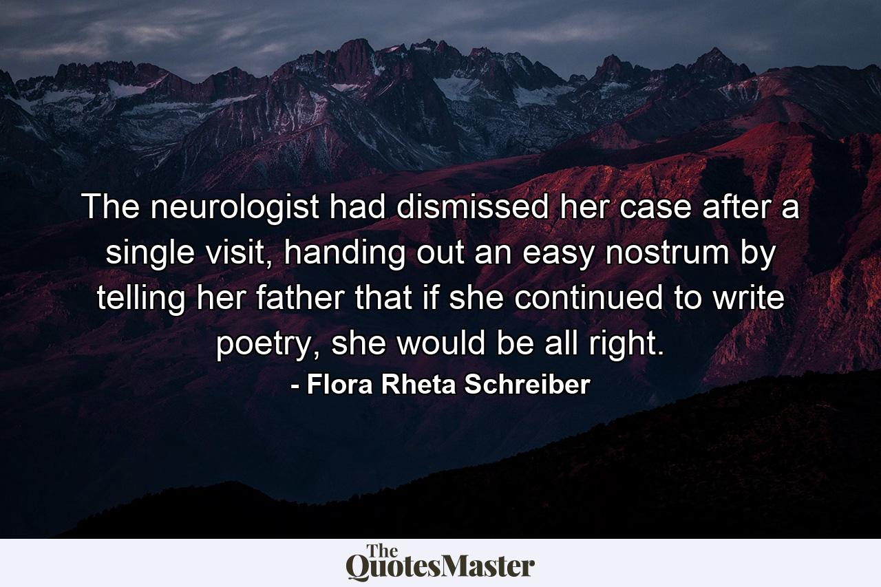 The neurologist had dismissed her case after a single visit, handing out an easy nostrum by telling her father that if she continued to write poetry, she would be all right. - Quote by Flora Rheta Schreiber