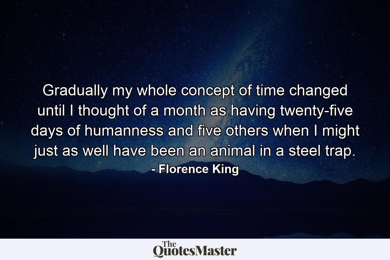 Gradually my whole concept of time changed until I thought of a month as having twenty-five days of humanness and five others when I might just as well have been an animal in a steel trap. - Quote by Florence King