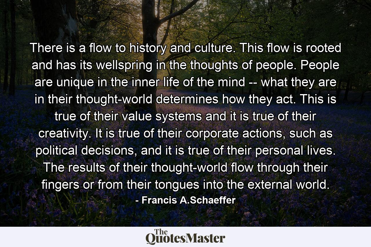 There is a flow to history and culture. This flow is rooted and has its wellspring in the thoughts of people. People are unique in the inner life of the mind -- what they are in their thought-world determines how they act. This is true of their value systems and it is true of their creativity. It is true of their corporate actions, such as political decisions, and it is true of their personal lives. The results of their thought-world flow through their fingers or from their tongues into the external world. - Quote by Francis A.Schaeffer