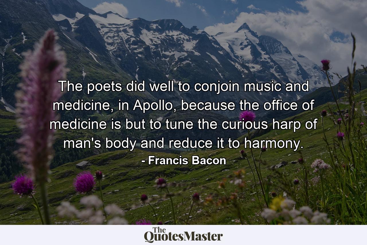 The poets did well to conjoin music and medicine, in Apollo, because the office of medicine is but to tune the curious harp of man's body and reduce it to harmony. - Quote by Francis Bacon