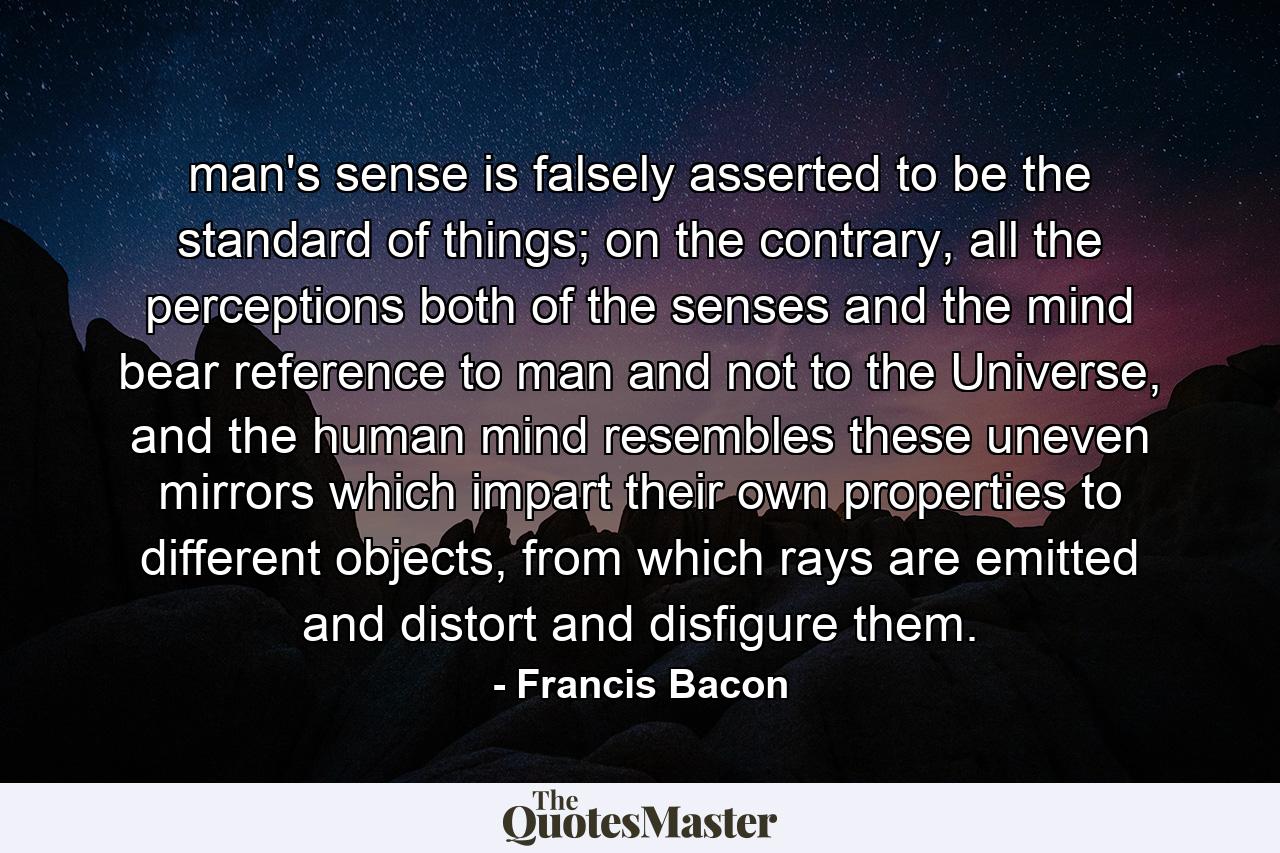 man's sense is falsely asserted to be the standard of things; on the contrary, all the perceptions both of the senses and the mind bear reference to man and not to the Universe, and the human mind resembles these uneven mirrors which impart their own properties to different objects, from which rays are emitted and distort and disfigure them. - Quote by Francis Bacon