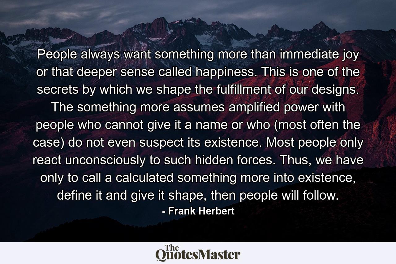 People always want something more than immediate joy or that deeper sense called happiness. This is one of the secrets by which we shape the fulfillment of our designs. The something more assumes amplified power with people who cannot give it a name or who (most often the case) do not even suspect its existence. Most people only react unconsciously to such hidden forces. Thus, we have only to call a calculated something more into existence, define it and give it shape, then people will follow. - Quote by Frank Herbert