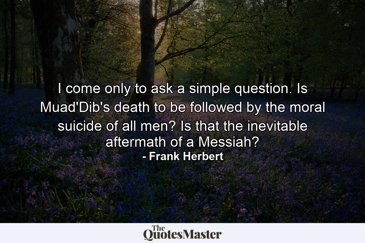 I come only to ask a simple question. Is Muad'Dib's death to be followed by the moral suicide of all men? Is that the inevitable aftermath of a Messiah? - Quote by Frank Herbert