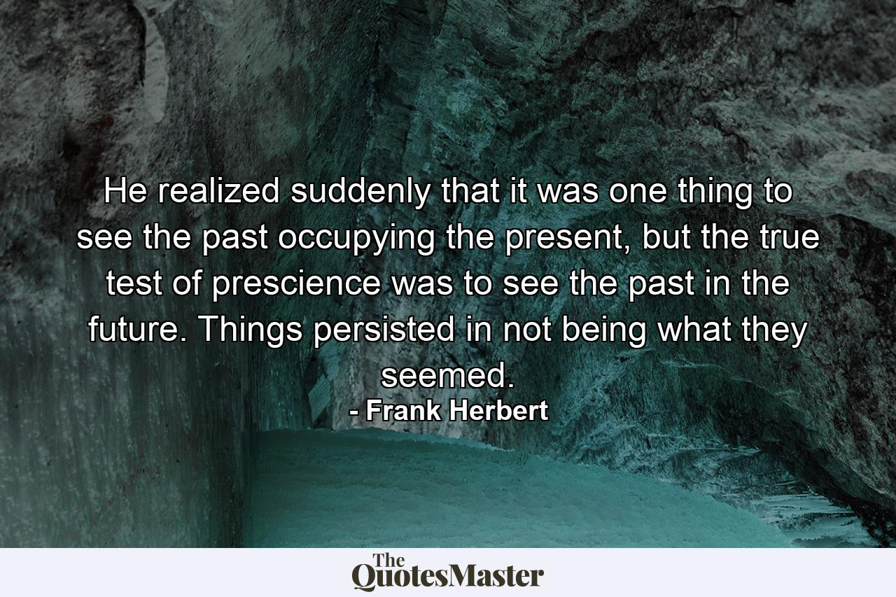 He realized suddenly that it was one thing to see the past occupying the present, but the true test of prescience was to see the past in the future. Things persisted in not being what they seemed. - Quote by Frank Herbert