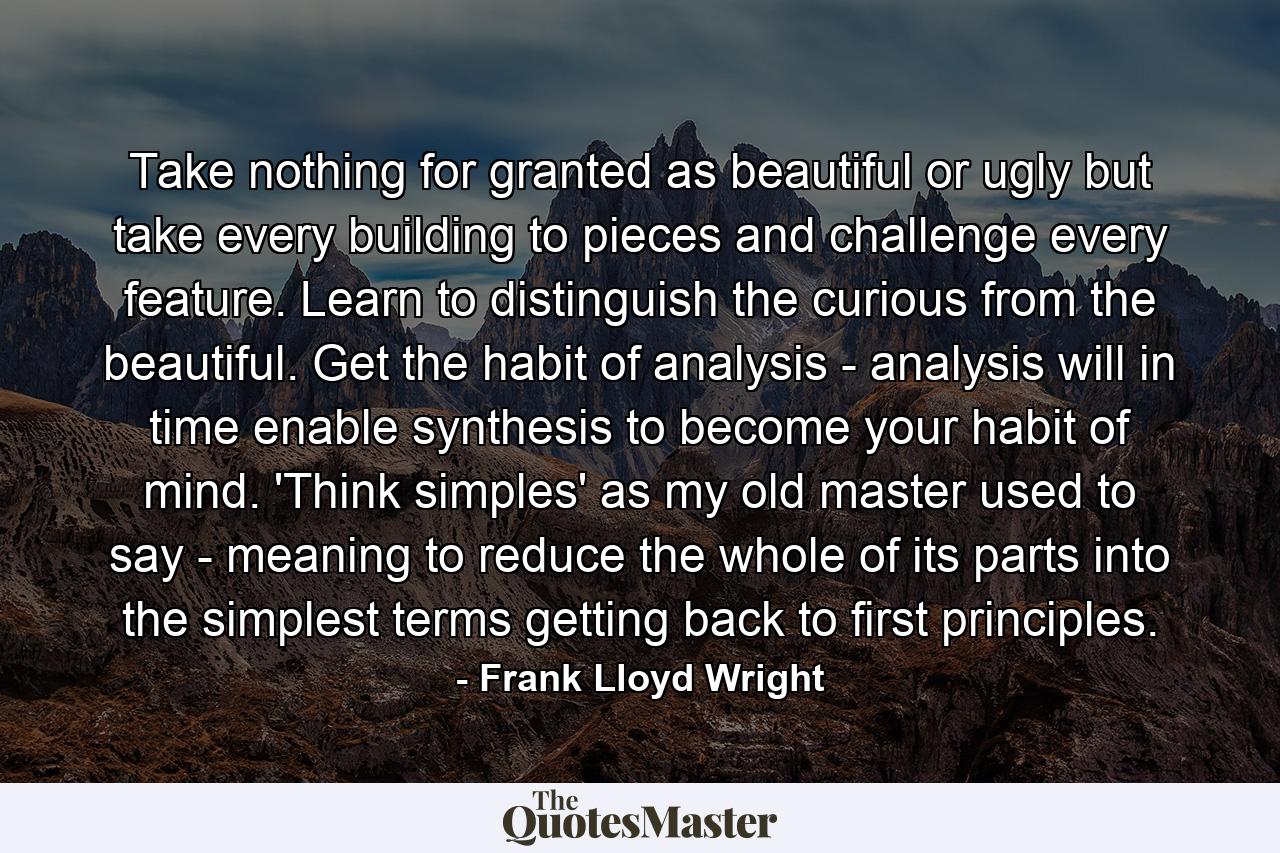 Take nothing for granted as beautiful or ugly  but take every building to pieces  and challenge every feature. Learn to distinguish the curious from the beautiful. Get the habit of analysis - analysis will in time enable synthesis to become your habit of mind. 'Think simples' as my old master used to say - meaning to reduce the whole of its parts into the simplest terms  getting back to first principles. - Quote by Frank Lloyd Wright