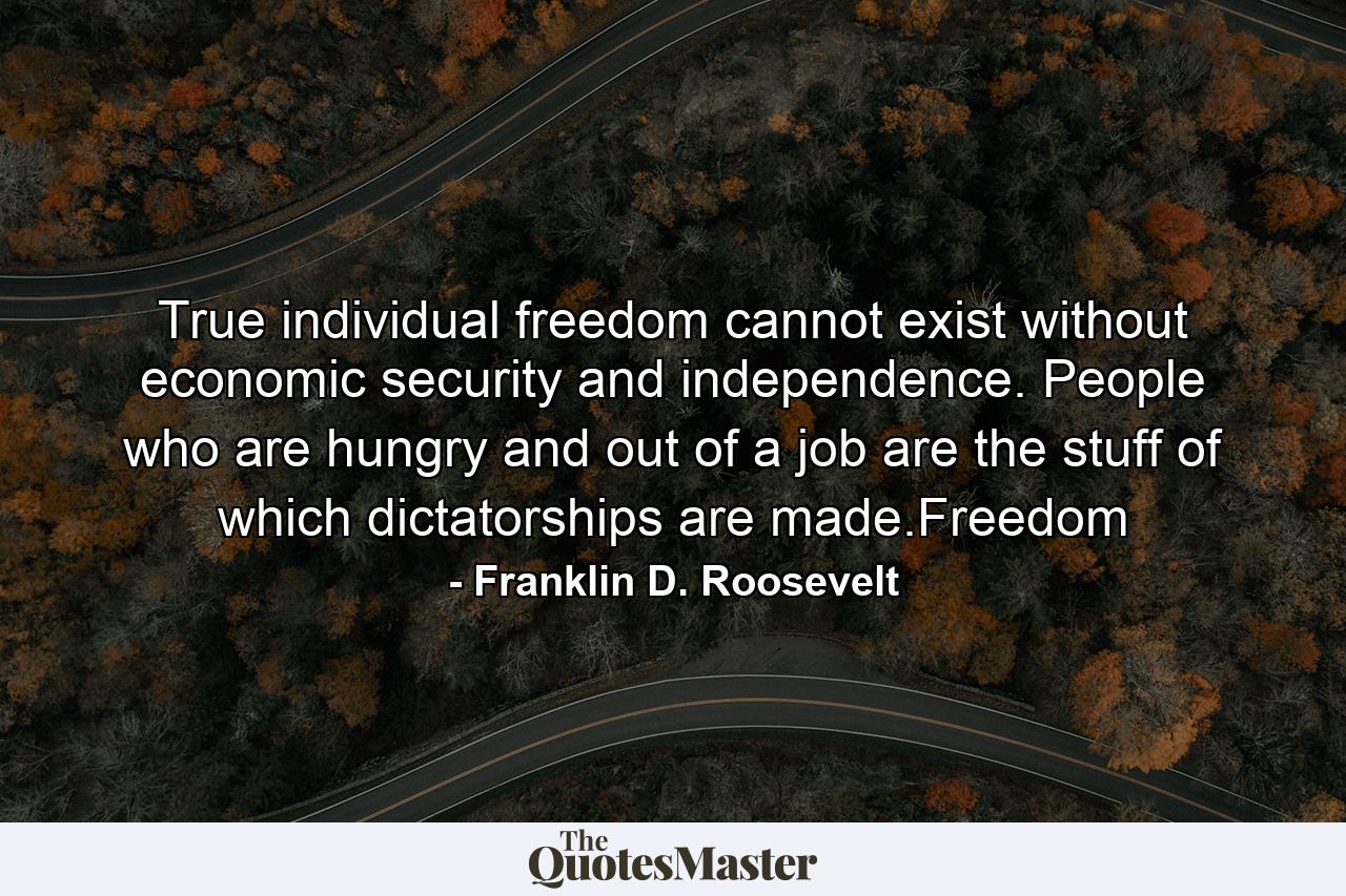 True individual freedom cannot exist without economic security and independence. People who are hungry and out of a job are the stuff of which dictatorships are made.Freedom - Quote by Franklin D. Roosevelt