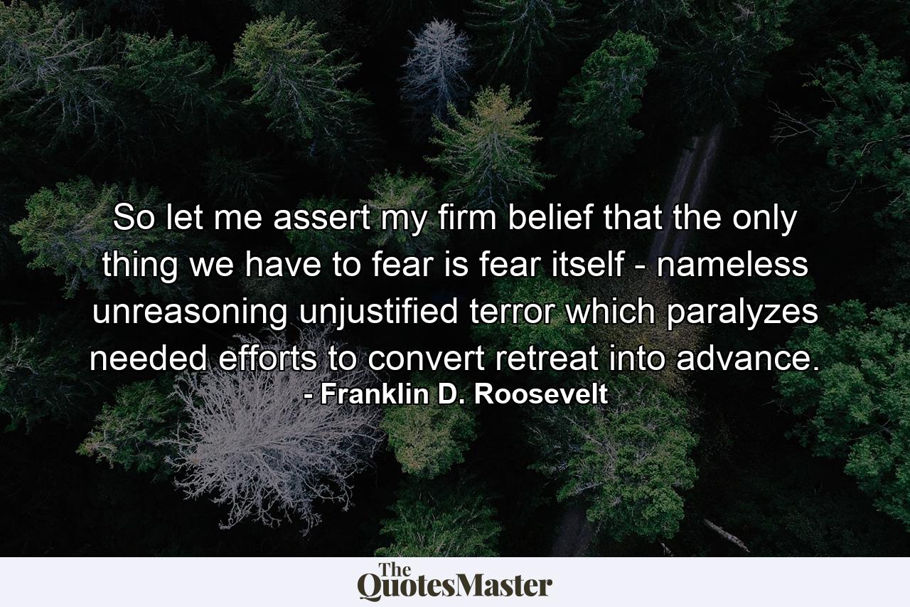 So let me assert my firm belief that the only thing we have to fear is fear itself - nameless  unreasoning  unjustified terror which paralyzes needed efforts to convert retreat into advance. - Quote by Franklin D. Roosevelt