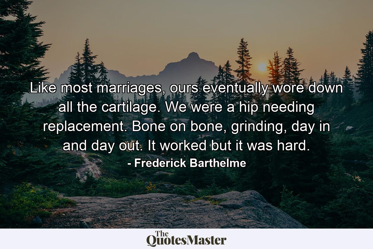 Like most marriages, ours eventually wore down all the cartilage. We were a hip needing replacement. Bone on bone, grinding, day in and day out. It worked but it was hard. - Quote by Frederick Barthelme