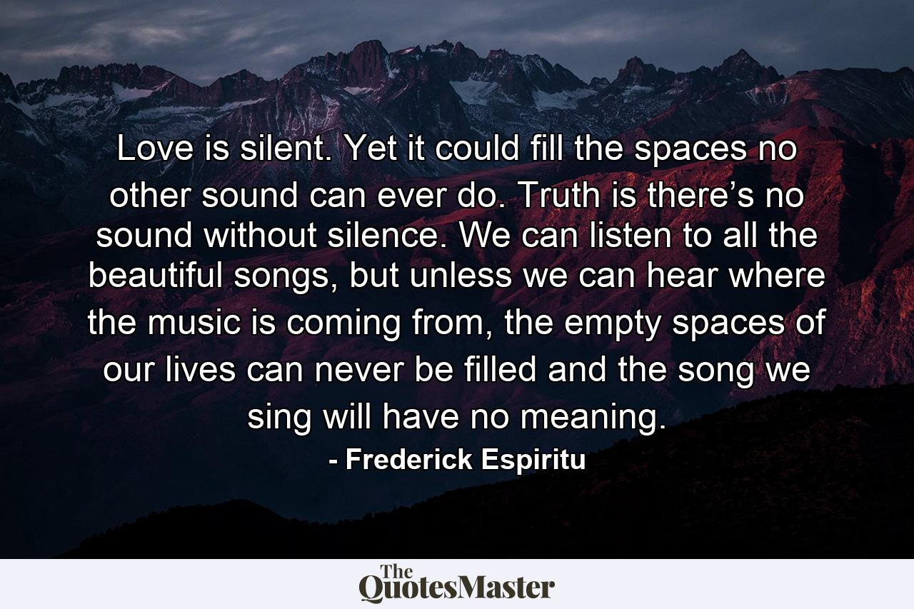 Love is silent. Yet it could fill the spaces no other sound can ever do. Truth is there’s no sound without silence. We can listen to all the beautiful songs, but unless we can hear where the music is coming from, the empty spaces of our lives can never be filled and the song we sing will have no meaning. - Quote by Frederick Espiritu