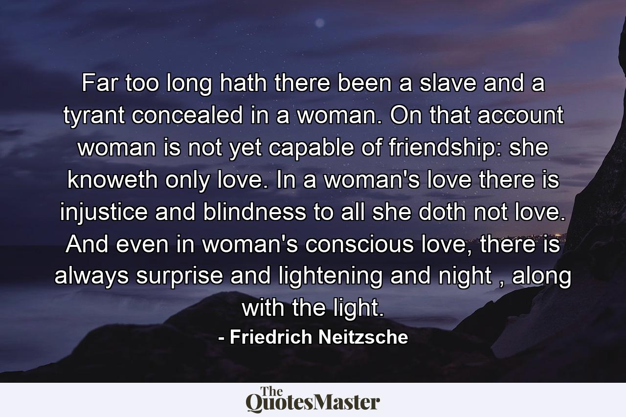 Far too long hath there been a slave and a tyrant concealed in a woman. On that account woman is not yet capable of friendship: she knoweth only love. In a woman's love there is injustice and blindness to all she doth not love. And even in woman's conscious love, there is always surprise and lightening and night , along with the light. - Quote by Friedrich Neitzsche