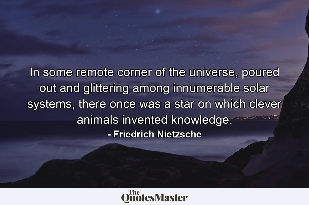 In some remote corner of the universe, poured out and glittering among innumerable solar systems, there once was a star on which clever animals invented knowledge. - Quote by Friedrich Nietzsche