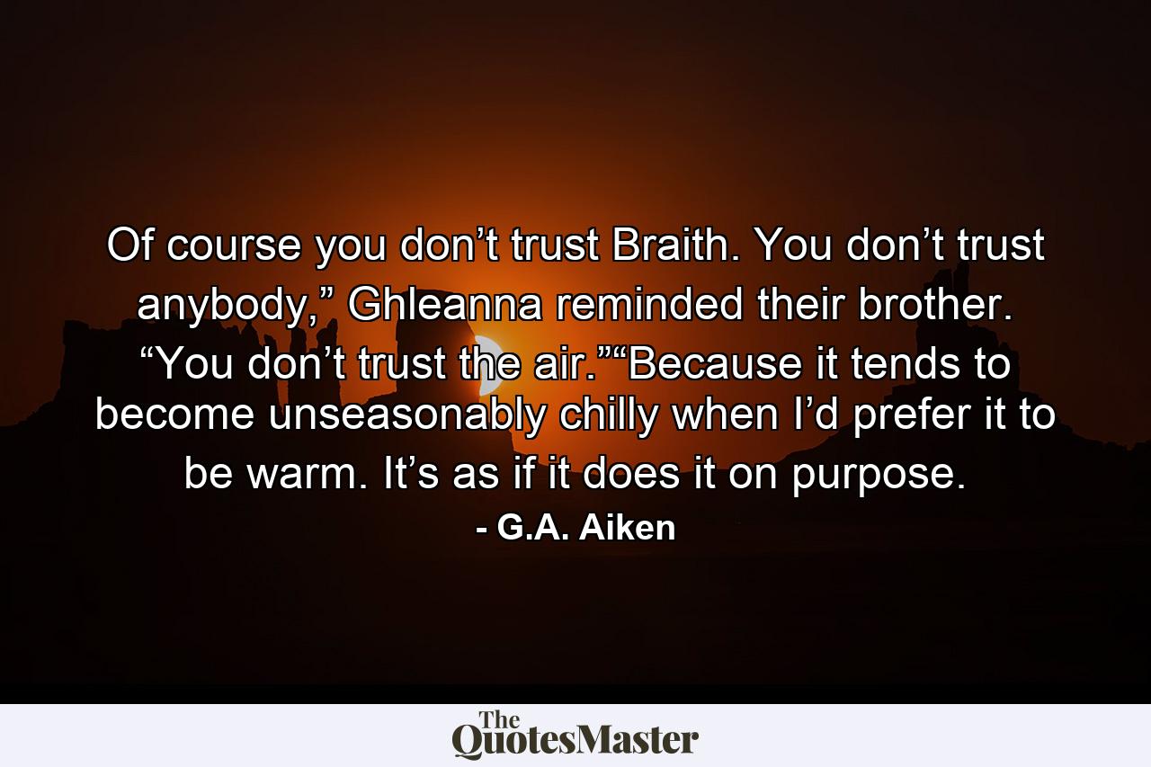 Of course you don’t trust Braith. You don’t trust anybody,” Ghleanna reminded their brother. “You don’t trust the air.”“Because it tends to become unseasonably chilly when I’d prefer it to be warm. It’s as if it does it on purpose. - Quote by G.A. Aiken