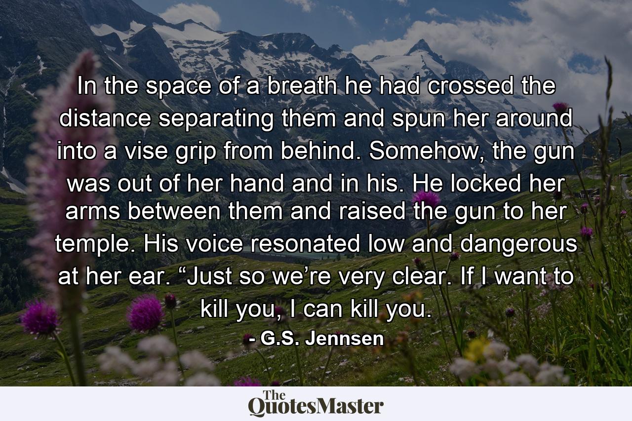 In the space of a breath he had crossed the distance separating them and spun her around into a vise grip from behind. Somehow, the gun was out of her hand and in his. He locked her arms between them and raised the gun to her temple. His voice resonated low and dangerous at her ear. “Just so we’re very clear. If I want to kill you, I can kill you. - Quote by G.S. Jennsen