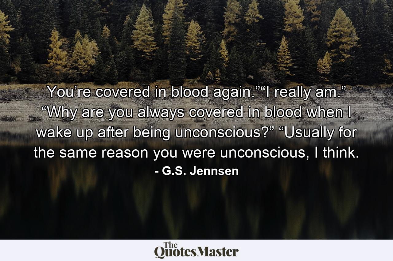 You’re covered in blood again.”“I really am.” “Why are you always covered in blood when I wake up after being unconscious?” “Usually for the same reason you were unconscious, I think. - Quote by G.S. Jennsen