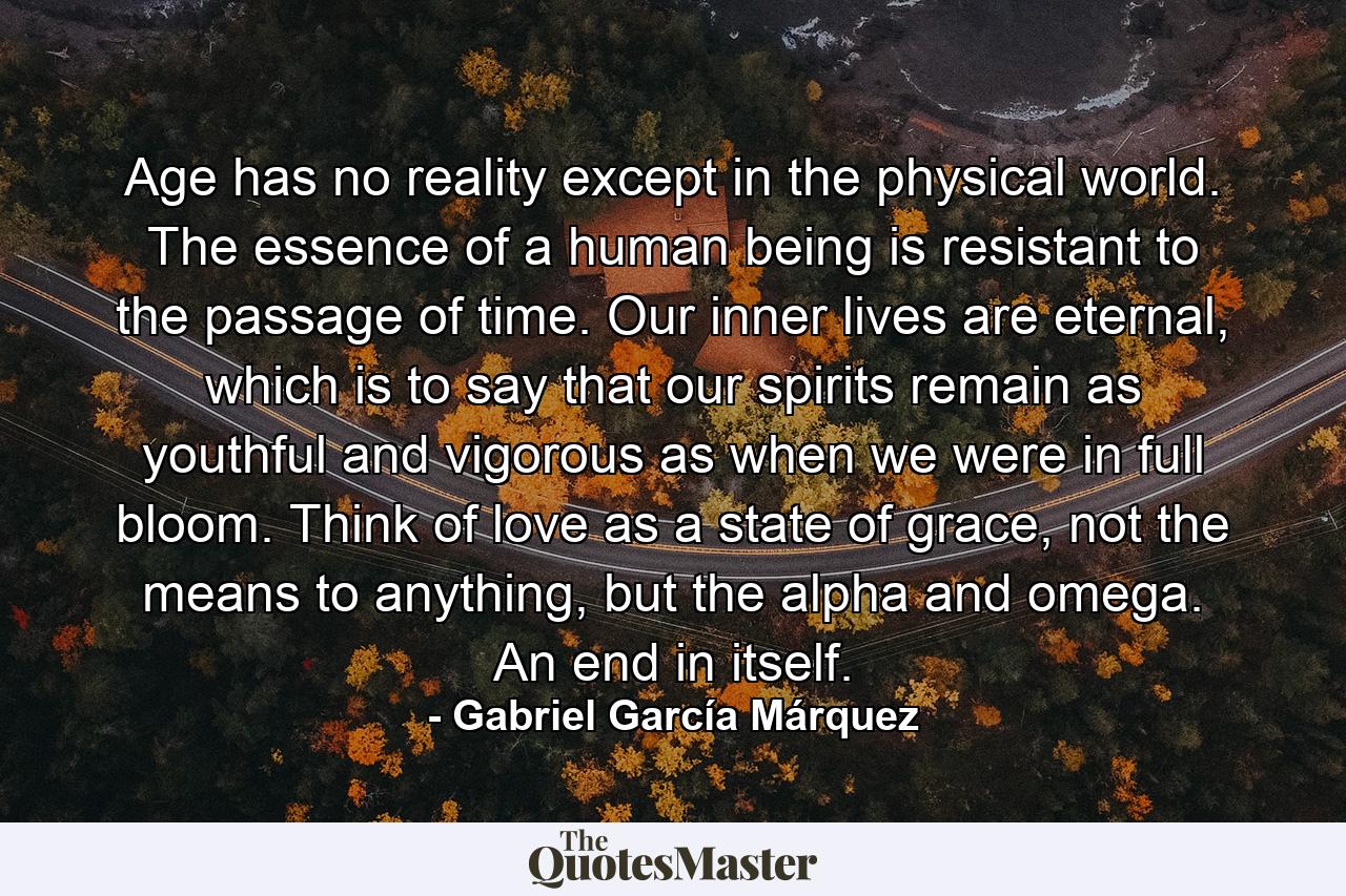 Age has no reality except in the physical world. The essence of a human being is resistant to the passage of time. Our inner lives are eternal, which is to say that our spirits remain as youthful and vigorous as when we were in full bloom. Think of love as a state of grace, not the means to anything, but the alpha and omega. An end in itself. - Quote by Gabriel García Márquez