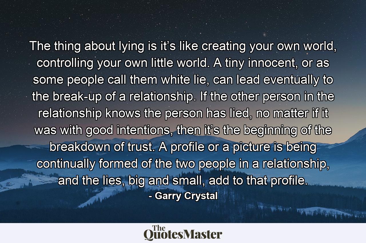 The thing about lying is it’s like creating your own world, controlling your own little world. A tiny innocent, or as some people call them white lie, can lead eventually to the break-up of a relationship. If the other person in the relationship knows the person has lied, no matter if it was with good intentions, then it’s the beginning of the breakdown of trust. A profile or a picture is being continually formed of the two people in a relationship, and the lies, big and small, add to that profile. - Quote by Garry Crystal