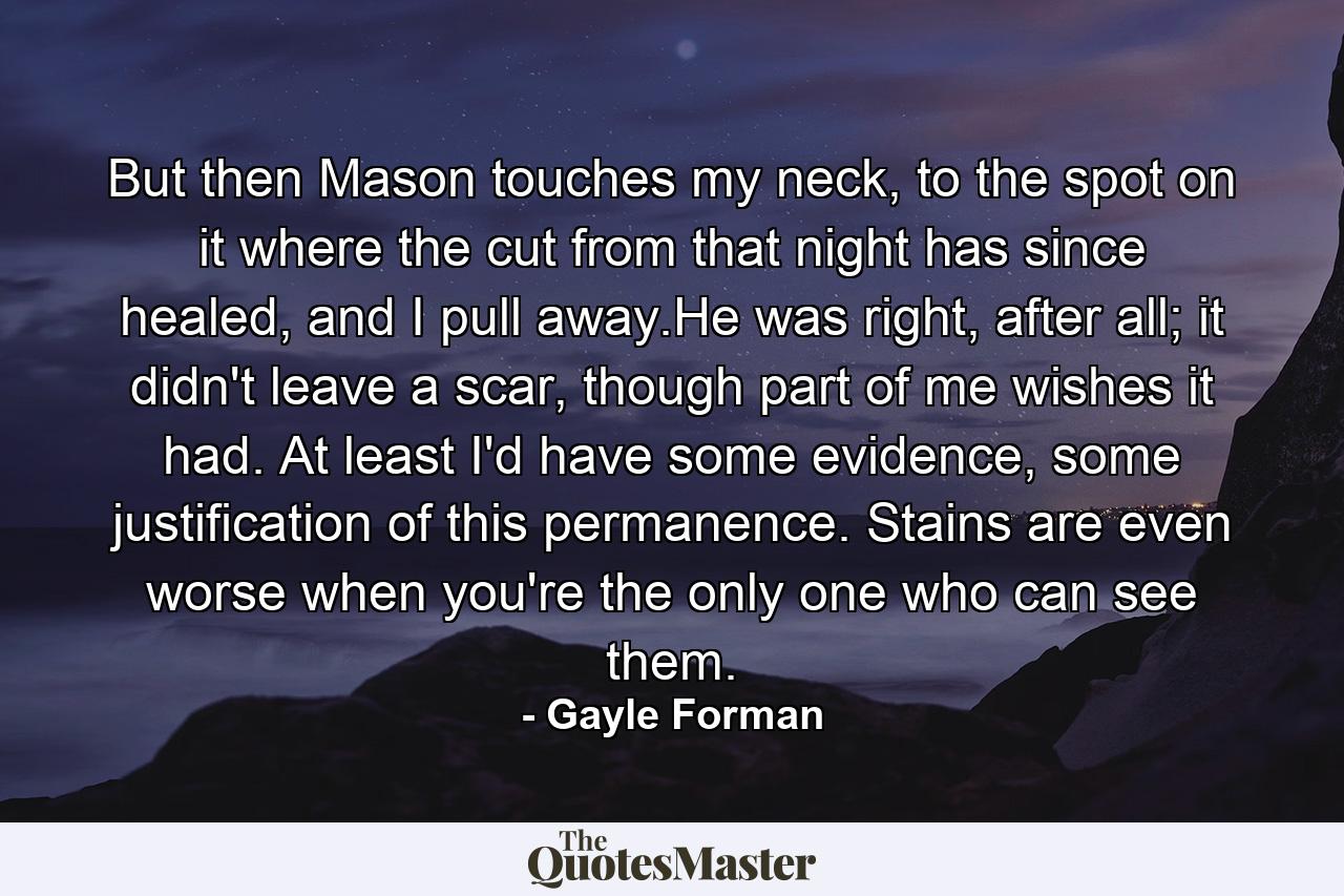 But then Mason touches my neck, to the spot on it where the cut from that night has since healed, and I pull away.He was right, after all; it didn't leave a scar, though part of me wishes it had. At least I'd have some evidence, some justification of this permanence. Stains are even worse when you're the only one who can see them. - Quote by Gayle Forman