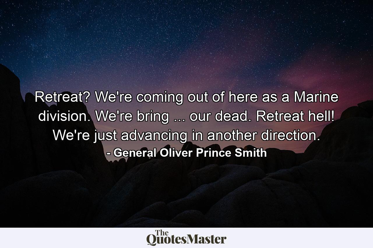 Retreat? We're coming out of here as a Marine division. We're bring ... our dead. Retreat  hell! We're just advancing in another direction. - Quote by General Oliver Prince Smith