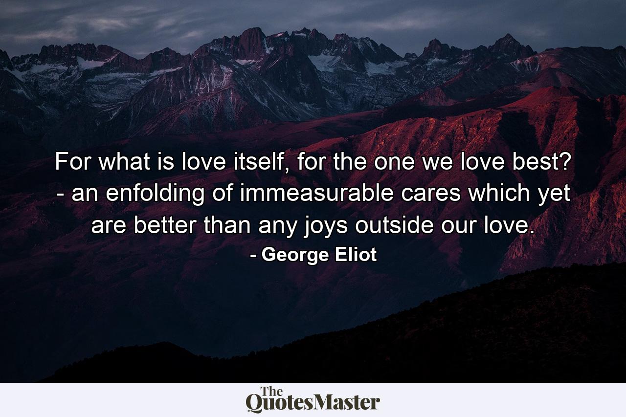 For what is love itself, for the one we love best? - an enfolding of immeasurable cares which yet are better than any joys outside our love. - Quote by George Eliot