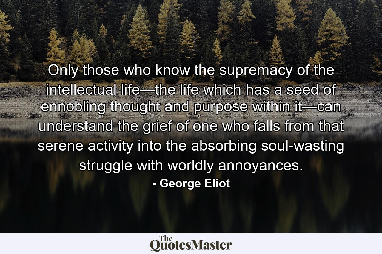 Only those who know the supremacy of the intellectual life—the life which has a seed of ennobling thought and purpose within it—can understand the grief of one who falls from that serene activity into the absorbing soul-wasting struggle with worldly annoyances. - Quote by George Eliot