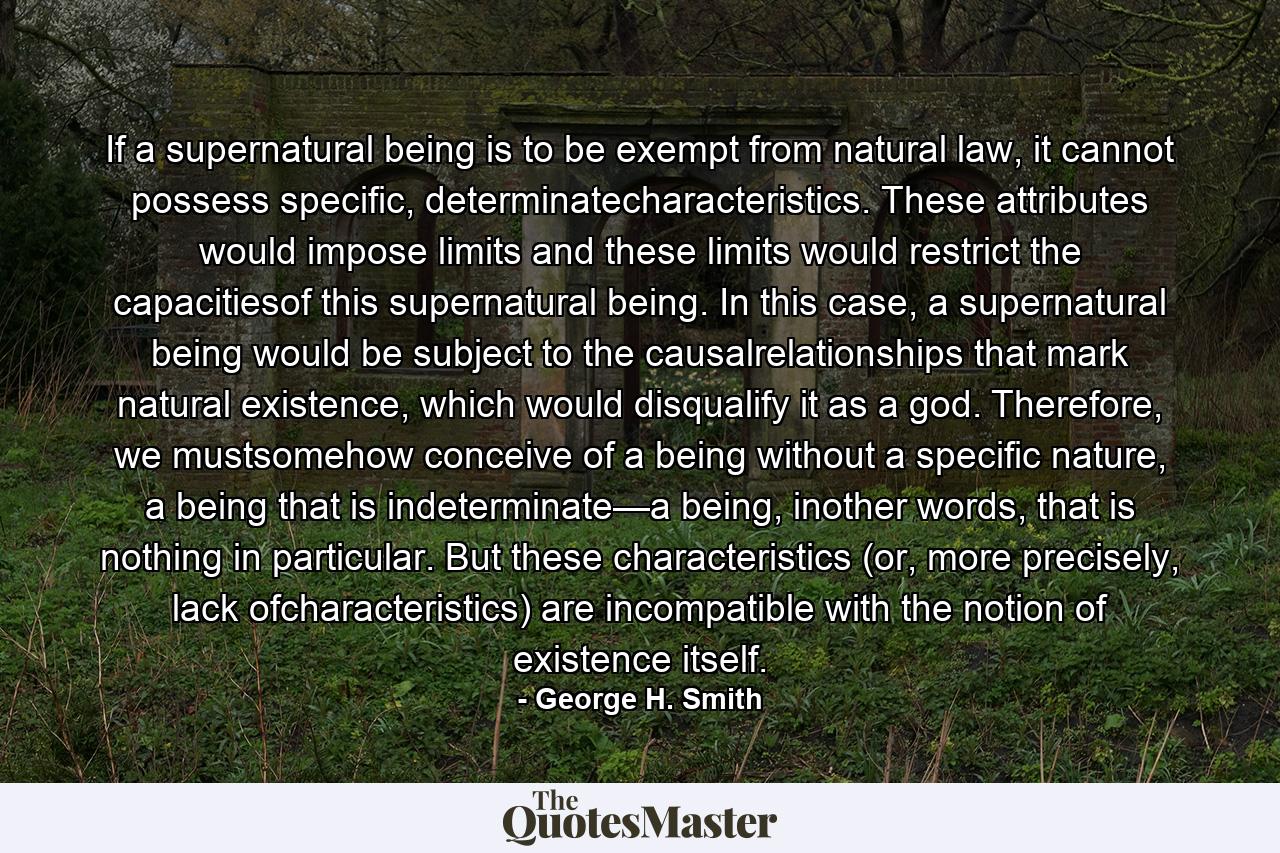 If a supernatural being is to be exempt from natural law, it cannot possess specific, determinatecharacteristics. These attributes would impose limits and these limits would restrict the capacitiesof this supernatural being. In this case, a supernatural being would be subject to the causalrelationships that mark natural existence, which would disqualify it as a god. Therefore, we mustsomehow conceive of a being without a specific nature, a being that is indeterminate—a being, inother words, that is nothing in particular. But these characteristics (or, more precisely, lack ofcharacteristics) are incompatible with the notion of existence itself. - Quote by George H. Smith