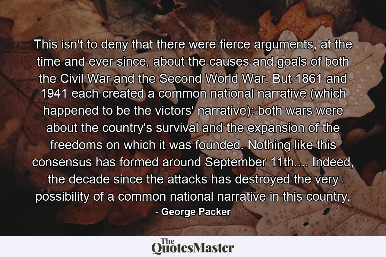 This isn't to deny that there were fierce arguments, at the time and ever since, about the causes and goals of both the Civil War and the Second World War. But 1861 and 1941 each created a common national narrative (which happened to be the victors' narrative): both wars were about the country's survival and the expansion of the freedoms on which it was founded. Nothing like this consensus has formed around September 11th.... Indeed, the decade since the attacks has destroyed the very possibility of a common national narrative in this country. - Quote by George Packer