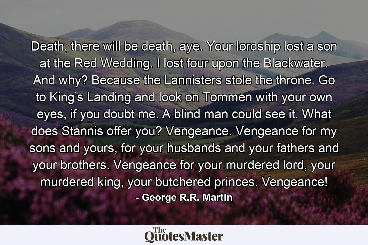 Death, there will be death, aye. Your lordship lost a son at the Red Wedding. I lost four upon the Blackwater. And why? Because the Lannisters stole the throne. Go to King’s Landing and look on Tommen with your own eyes, if you doubt me. A blind man could see it. What does Stannis offer you? Vengeance. Vengeance for my sons and yours, for your husbands and your fathers and your brothers. Vengeance for your murdered lord, your murdered king, your butchered princes. Vengeance! - Quote by George R.R. Martin