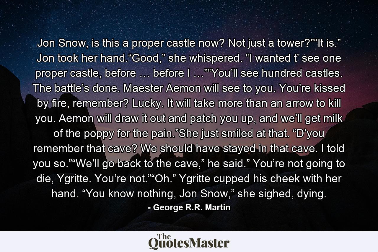 Jon Snow, is this a proper castle now? Not just a tower?”“It is.” Jon took her hand.“Good,” she whispered. “I wanted t’ see one proper castle, before … before I …”“You’ll see hundred castles. The battle’s done. Maester Aemon will see to you. You’re kissed by fire, remember? Lucky. It will take more than an arrow to kill you. Aemon will draw it out and patch you up, and we’ll get milk of the poppy for the pain.”She just smiled at that. “D’you remember that cave? We should have stayed in that cave. I told you so.”“We’ll go back to the cave,” he said.” You’re not going to die, Ygritte. You’re not.”“Oh.” Ygritte cupped his cheek with her hand. “You know nothing, Jon Snow,” she sighed, dying. - Quote by George R.R. Martin