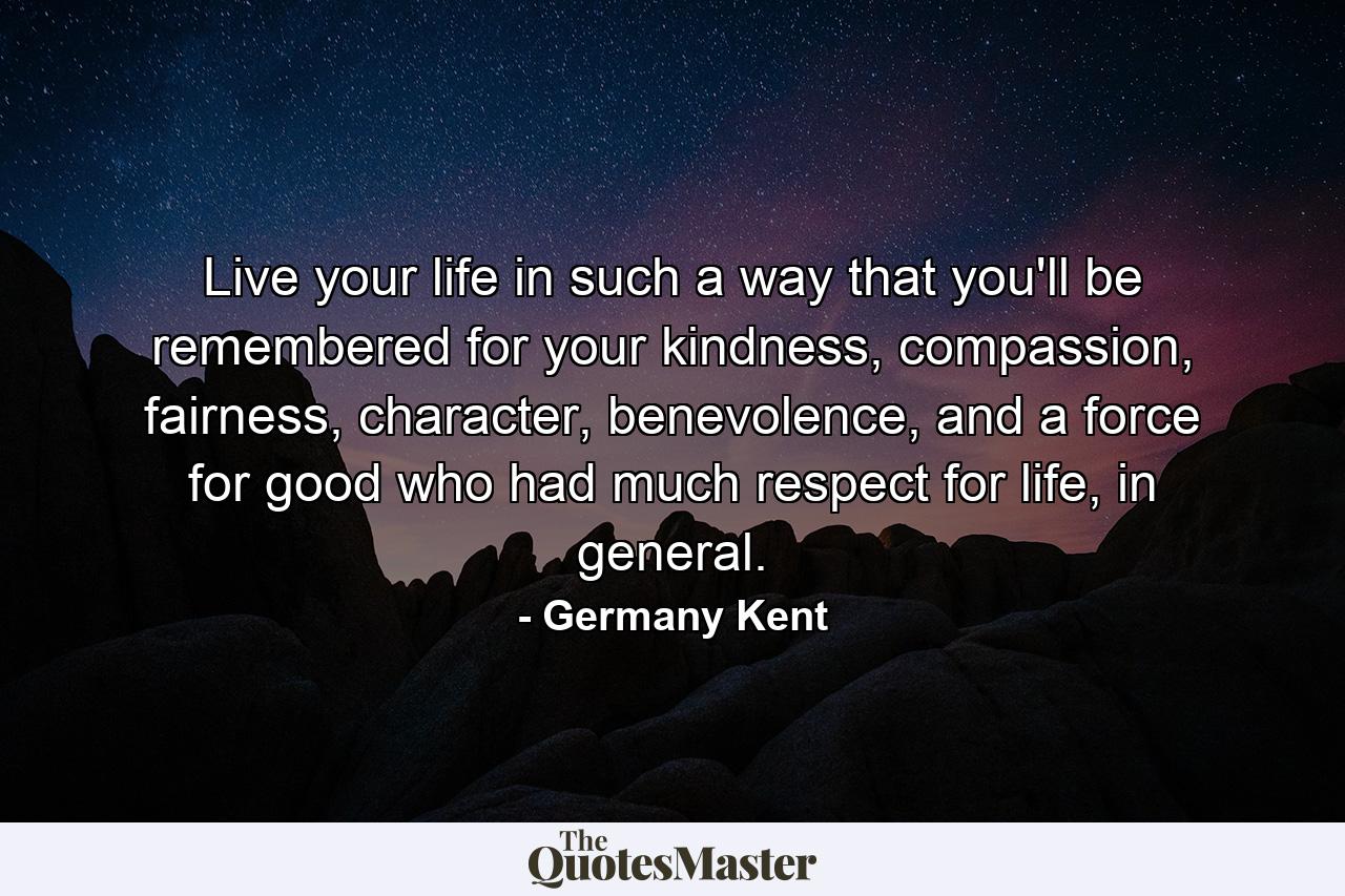 Live your life in such a way that you'll be remembered for your kindness, compassion, fairness, character, benevolence, and a force for good who had much respect for life, in general. - Quote by Germany Kent