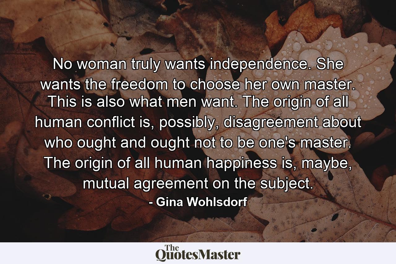 No woman truly wants independence. She wants the freedom to choose her own master. This is also what men want. The origin of all human conflict is, possibly, disagreement about who ought and ought not to be one's master. The origin of all human happiness is, maybe, mutual agreement on the subject. - Quote by Gina Wohlsdorf