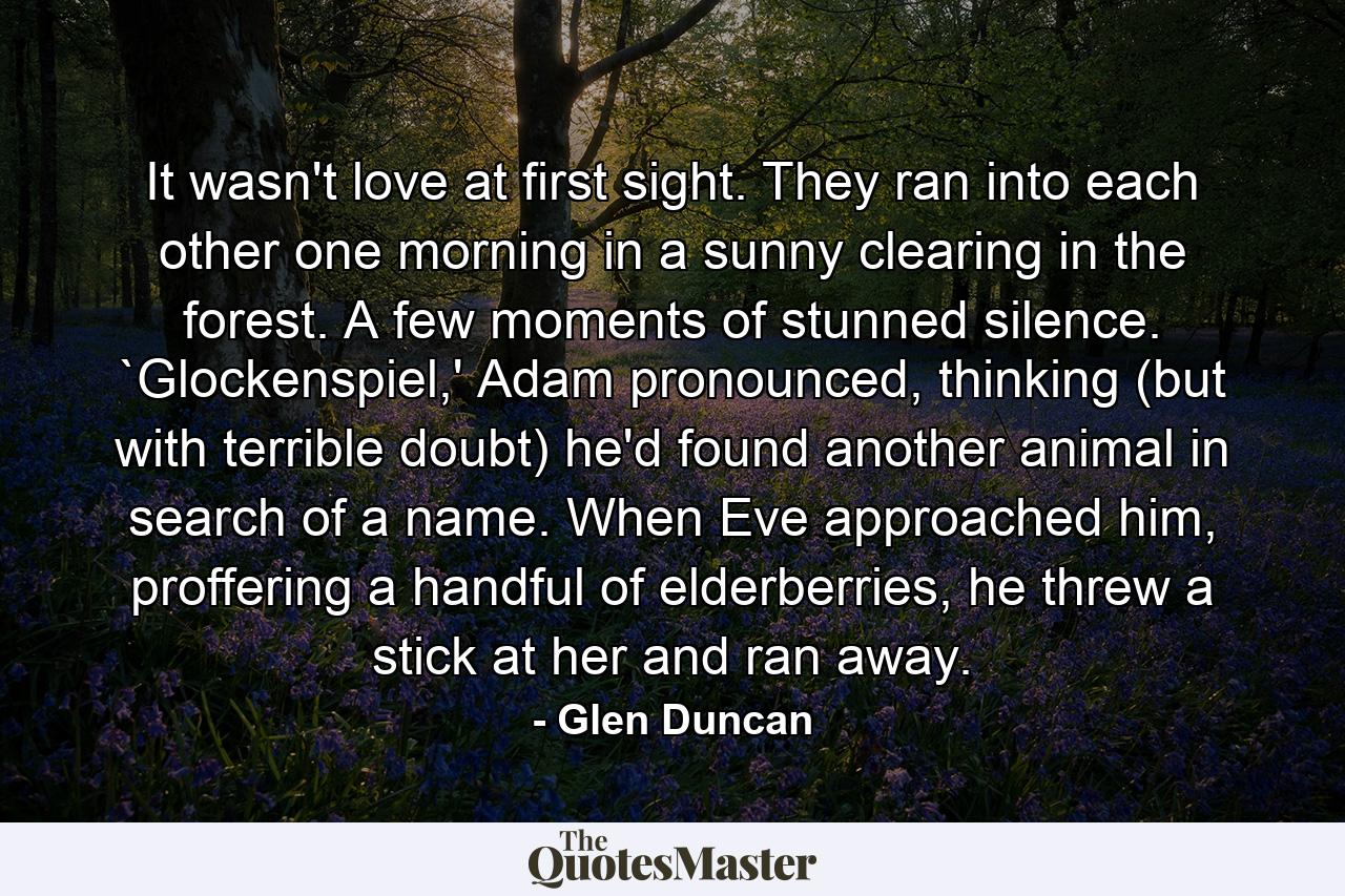 It wasn't love at first sight. They ran into each other one morning in a sunny clearing in the forest. A few moments of stunned silence. `Glockenspiel,' Adam pronounced, thinking (but with terrible doubt) he'd found another animal in search of a name. When Eve approached him, proffering a handful of elderberries, he threw a stick at her and ran away. - Quote by Glen Duncan