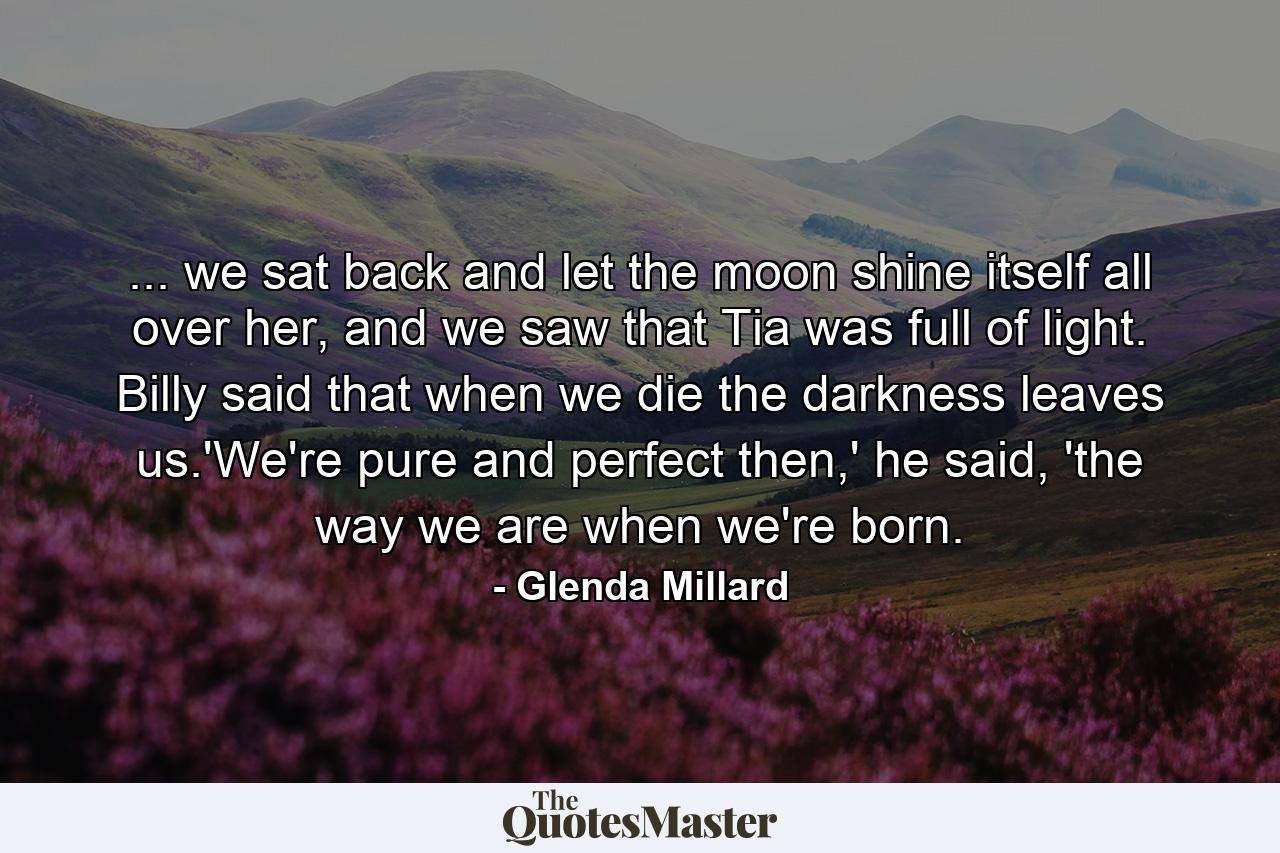 ... we sat back and let the moon shine itself all over her, and we saw that Tia was full of light. Billy said that when we die the darkness leaves us.'We're pure and perfect then,' he said, 'the way we are when we're born. - Quote by Glenda Millard