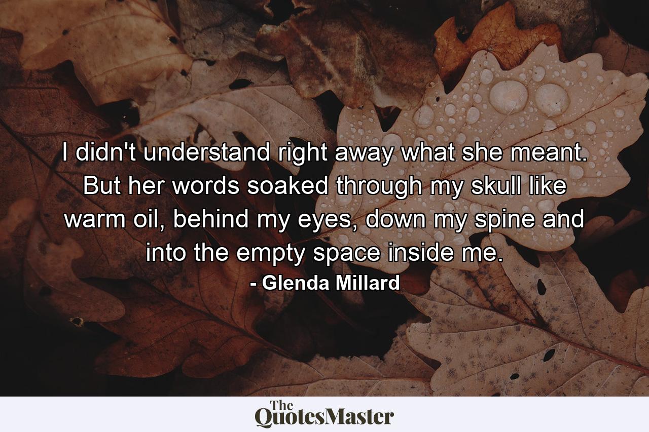 I didn't understand right away what she meant. But her words soaked through my skull like warm oil, behind my eyes, down my spine and into the empty space inside me. - Quote by Glenda Millard