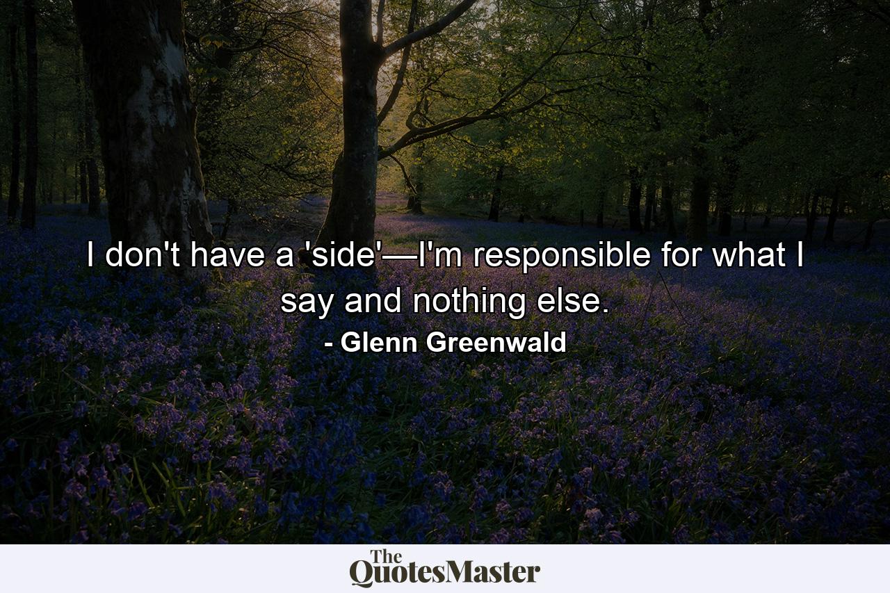 I don't have a 'side'—I'm responsible for what I say and nothing else. - Quote by Glenn Greenwald