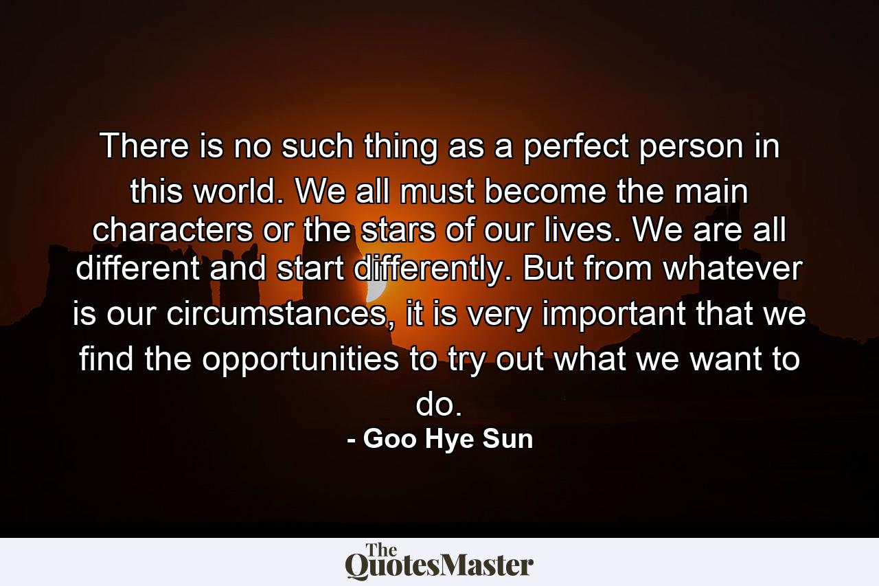 There is no such thing as a perfect person in this world. We all must become the main characters or the stars of our lives. We are all different and start differently. But from whatever is our circumstances, it is very important that we find the opportunities to try out what we want to do. - Quote by Goo Hye Sun