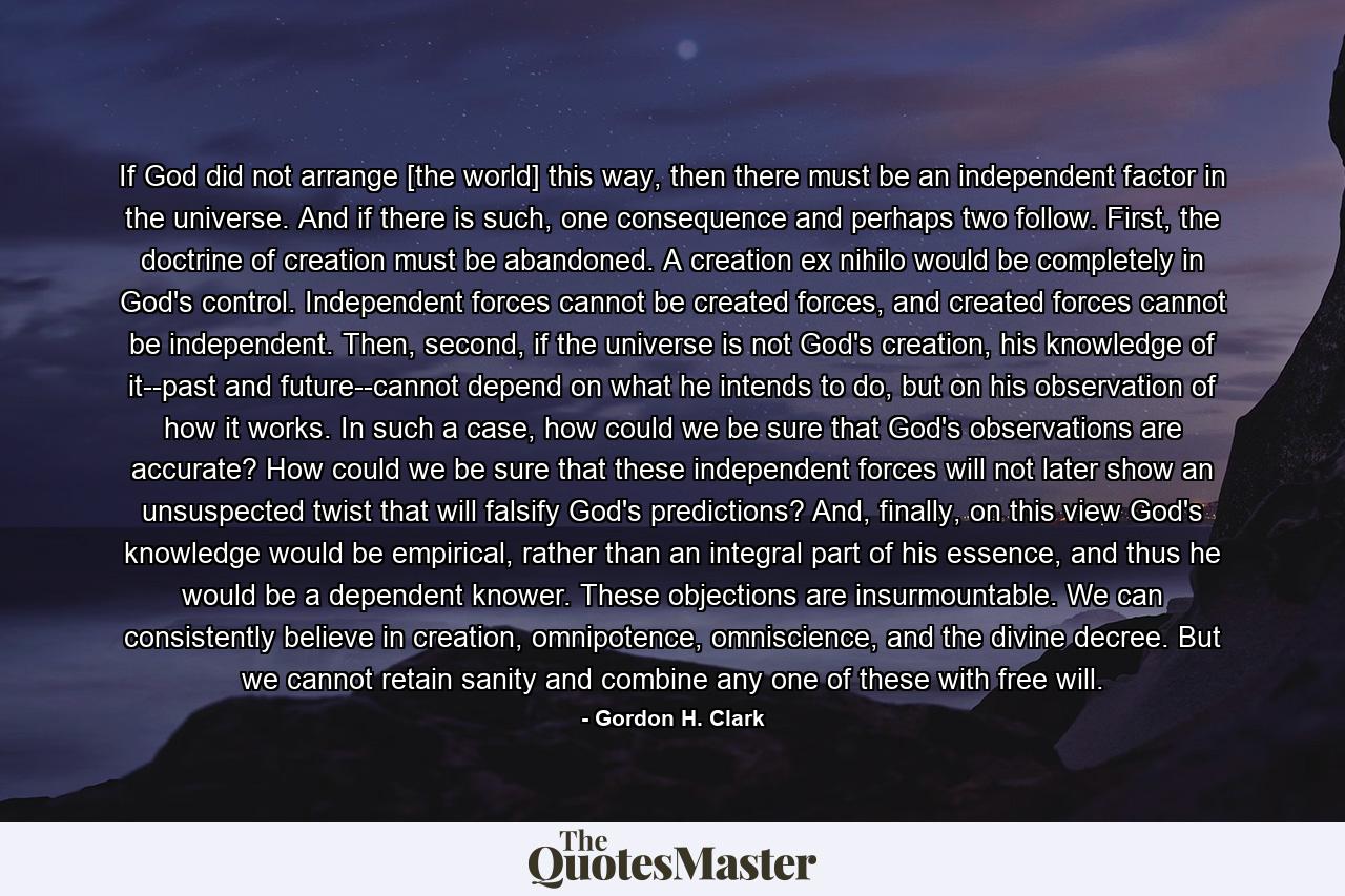 If God did not arrange [the world] this way, then there must be an independent factor in the universe. And if there is such, one consequence and perhaps two follow. First, the doctrine of creation must be abandoned. A creation ex nihilo would be completely in God's control. Independent forces cannot be created forces, and created forces cannot be independent. Then, second, if the universe is not God's creation, his knowledge of it--past and future--cannot depend on what he intends to do, but on his observation of how it works. In such a case, how could we be sure that God's observations are accurate? How could we be sure that these independent forces will not later show an unsuspected twist that will falsify God's predictions? And, finally, on this view God's knowledge would be empirical, rather than an integral part of his essence, and thus he would be a dependent knower. These objections are insurmountable. We can consistently believe in creation, omnipotence, omniscience, and the divine decree. But we cannot retain sanity and combine any one of these with free will. - Quote by Gordon H. Clark