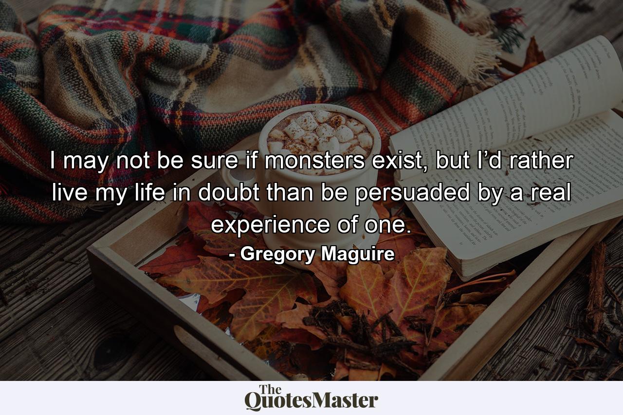 I may not be sure if monsters exist, but I’d rather live my life in doubt than be persuaded by a real experience of one. - Quote by Gregory Maguire