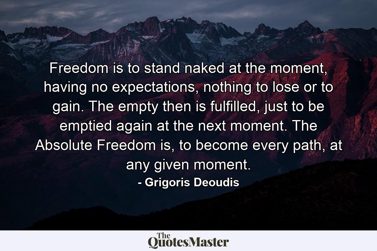 Freedom is to stand naked at the moment, having no expectations, nothing to lose or to gain. The empty then is fulfilled, just to be emptied again at the next moment. The Absolute Freedom is, to become every path, at any given moment. - Quote by Grigoris Deoudis