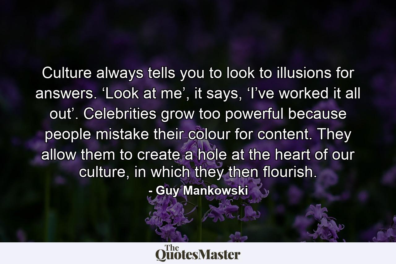 Culture always tells you to look to illusions for answers. ‘Look at me’, it says, ‘I’ve worked it all out’. Celebrities grow too powerful because people mistake their colour for content. They allow them to create a hole at the heart of our culture, in which they then flourish. - Quote by Guy Mankowski