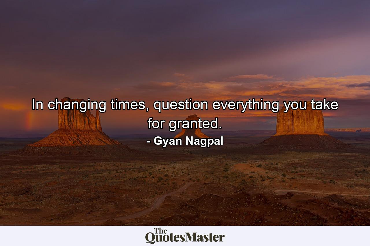 In changing times, question everything you take for granted. - Quote by Gyan Nagpal