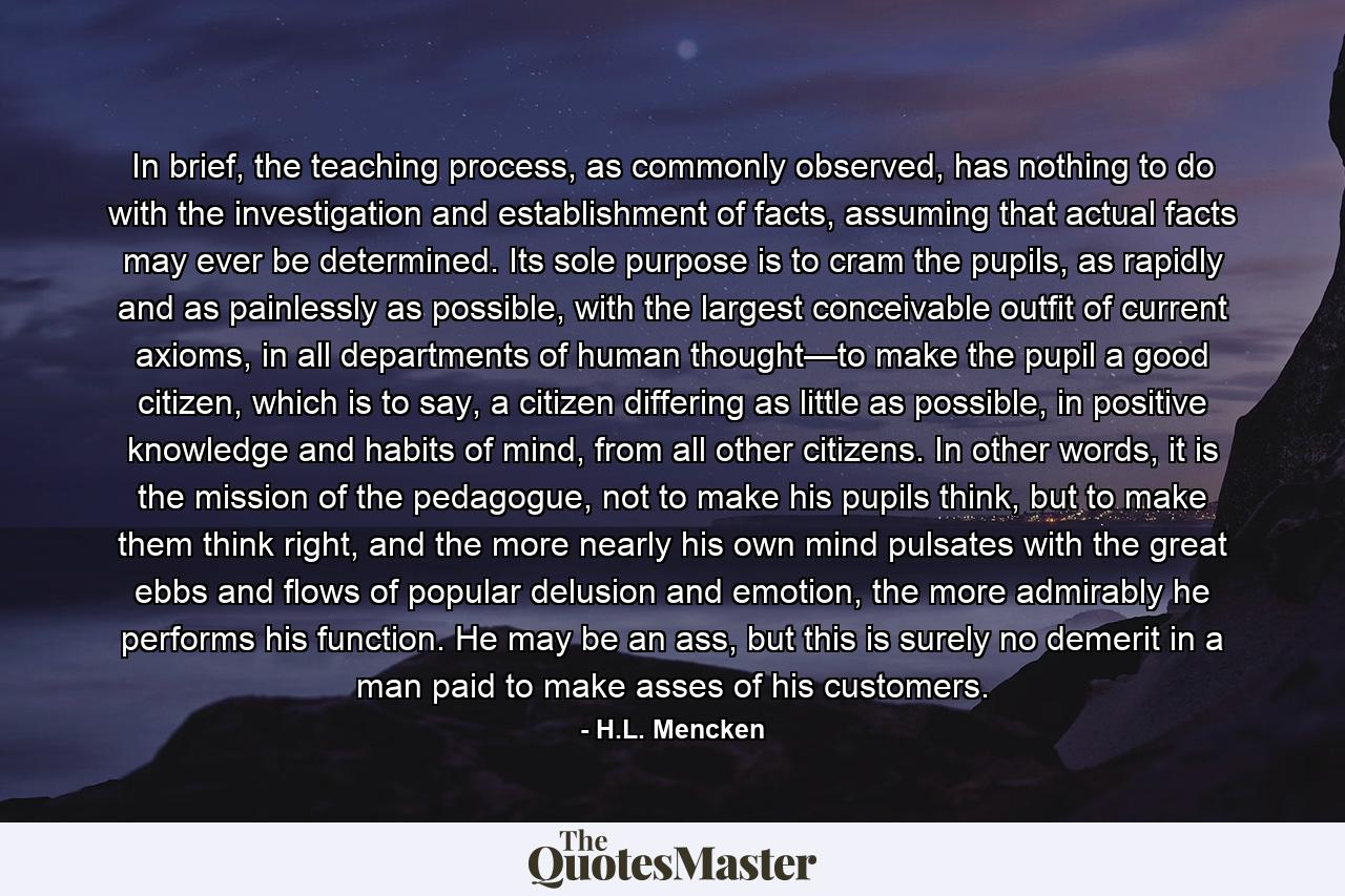 In brief, the teaching process, as commonly observed, has nothing to do with the investigation and establishment of facts, assuming that actual facts may ever be determined. Its sole purpose is to cram the pupils, as rapidly and as painlessly as possible, with the largest conceivable outfit of current axioms, in all departments of human thought—to make the pupil a good citizen, which is to say, a citizen differing as little as possible, in positive knowledge and habits of mind, from all other citizens. In other words, it is the mission of the pedagogue, not to make his pupils think, but to make them think right, and the more nearly his own mind pulsates with the great ebbs and flows of popular delusion and emotion, the more admirably he performs his function. He may be an ass, but this is surely no demerit in a man paid to make asses of his customers. - Quote by H.L. Mencken