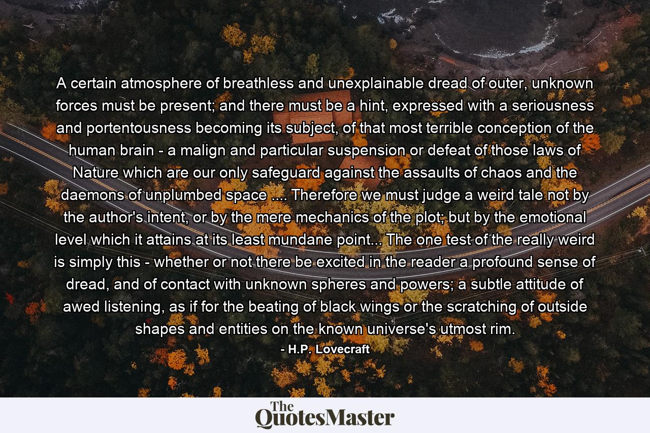 A certain atmosphere of breathless and unexplainable dread of outer, unknown forces must be present; and there must be a hint, expressed with a seriousness and portentousness becoming its subject, of that most terrible conception of the human brain - a malign and particular suspension or defeat of those laws of Nature which are our only safeguard against the assaults of chaos and the daemons of unplumbed space .... Therefore we must judge a weird tale not by the author's intent, or by the mere mechanics of the plot; but by the emotional level which it attains at its least mundane point... The one test of the really weird is simply this - whether or not there be excited in the reader a profound sense of dread, and of contact with unknown spheres and powers; a subtle attitude of awed listening, as if for the beating of black wings or the scratching of outside shapes and entities on the known universe's utmost rim. - Quote by H.P. Lovecraft