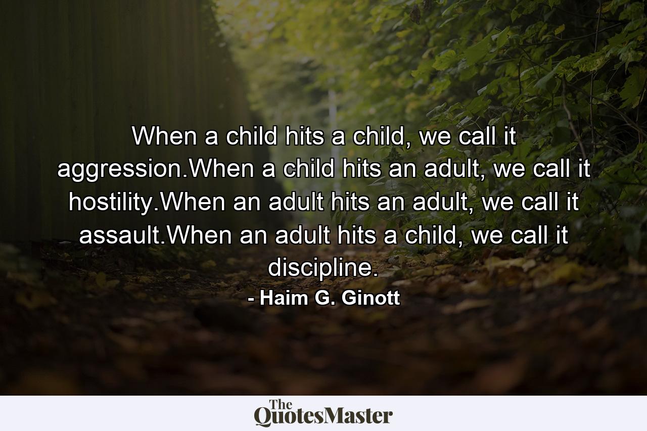 When a child hits a child, we call it aggression.When a child hits an adult, we call it hostility.When an adult hits an adult, we call it assault.When an adult hits a child, we call it discipline. - Quote by Haim G. Ginott